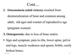 Cont…
2. Osteomalacia (adult rickets): resulted from
demineralization of bone and common among
adult, old ages and women of reproductive age
(pregnant women)
3. Osteoporosis: due to loss of bone matrix
 Sign and symptom: pain in ribs, lower spine, pelvis
and legs, muscle weakness and spasm, brittle, easily
broken bones.
67
4/9/2024
 