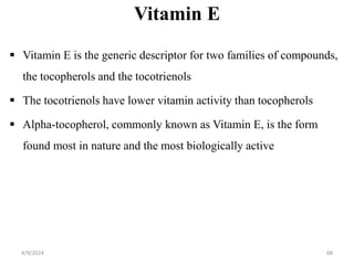 Vitamin E
 Vitamin E is the generic descriptor for two families of compounds,
the tocopherols and the tocotrienols
 The tocotrienols have lower vitamin activity than tocopherols
 Alpha-tocopherol, commonly known as Vitamin E, is the form
found most in nature and the most biologically active
68
4/9/2024
 