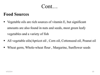 Cont…
Food Sources
 Vegetable oils are rich sources of vitamin E, but significant
amounts are also found in nuts and seeds, most green leafy
vegetables and a variety of fish
 All vegetable oils(Apricot oil , Corn oil, Cottonseed oil, Peanut oil
 Wheat germ, Whole-wheat flour , Margarine, Sunflower seeds
69
4/9/2024
 