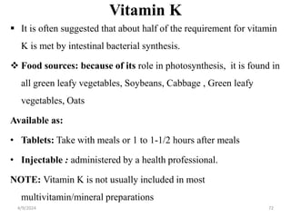 Vitamin K
 It is often suggested that about half of the requirement for vitamin
K is met by intestinal bacterial synthesis.
 Food sources: because of its role in photosynthesis, it is found in
all green leafy vegetables, Soybeans, Cabbage , Green leafy
vegetables, Oats
Available as:
• Tablets: Take with meals or 1 to 1-1/2 hours after meals
• Injectable : administered by a health professional.
NOTE: Vitamin K is not usually included in most
multivitamin/mineral preparations
72
4/9/2024
 