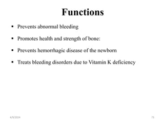 Functions
 Prevents abnormal bleeding
 Promotes health and strength of bone:
 Prevents hemorrhagic disease of the newborn
 Treats bleeding disorders due to Vitamin K deficiency
73
4/9/2024
 