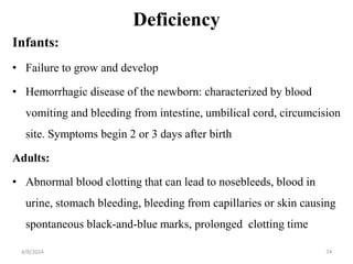 Deficiency
Infants:
• Failure to grow and develop
• Hemorrhagic disease of the newborn: characterized by blood
vomiting and bleeding from intestine, umbilical cord, circumcision
site. Symptoms begin 2 or 3 days after birth
Adults:
• Abnormal blood clotting that can lead to nosebleeds, blood in
urine, stomach bleeding, bleeding from capillaries or skin causing
spontaneous black-and-blue marks, prolonged clotting time
74
4/9/2024
 