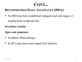 CONT...
RECOMMENDED DAILY ALLOWANCE (RDA):
 No RDA has been established. Adequate and safe range is 2
mcg/kg body weight per day
Overdose/ toxicity
Signs and symptoms:
 In infants: Brain damage.
 In all: Large doses may impair liver function
75
4/9/2024
 