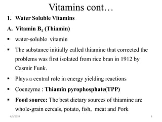 Vitamins cont…
1. Water Soluble Vitamins
A. Vitamin B1 (Thiamin)
 water-soluble vitamin
 The substance initially called thiamine that corrected the
problems was first isolated from rice bran in 1912 by
Casmir Funk.
 Plays a central role in energy yielding reactions
 Coenzyme : Thiamin pyrophosphate(TPP)
 Food source: The best dietary sources of thiamine are
whole-grain cereals, potato, fish, meat and Pork
8
4/9/2024
 