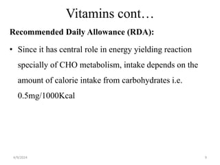 Vitamins cont…
Recommended Daily Allowance (RDA):
• Since it has central role in energy yielding reaction
specially of CHO metabolism, intake depends on the
amount of calorie intake from carbohydrates i.e.
0.5mg/1000Kcal
9
4/9/2024
 