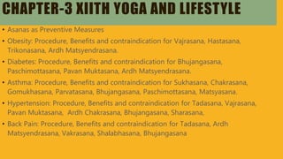 CHAPTER-3 XIITH YOGA AND LIFESTYLE
• Asanas as Preventive Measures
• Obesity: Procedure, Benefits and contraindication for Vajrasana, Hastasana,
Trikonasana, Ardh Matsyendrasana.
• Diabetes: Procedure, Benefits and contraindication for Bhujangasana,
Paschimottasana, Pavan Muktasana, Ardh Matsyendrasana.
• Asthma: Procedure, Benefits and contraindication for Sukhasana, Chakrasana,
Gomukhasana, Parvatasana, Bhujangasana, Paschimottasana, Matsyasana.
• Hypertension: Procedure, Benefits and contraindication for Tadasana, Vajrasana,
Pavan Muktasana, Ardh Chakrasana, Bhujangasana, Sharasana,
• Back Pain: Procedure, Benefits and contraindication for Tadasana, Ardh
Matsyendrasana, Vakrasana, Shalabhasana, Bhujangasana
 