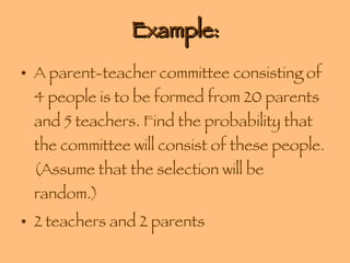 Example: A parent-teacher committee consisting of 4 people is to be formed from 20 parents and 5 teachers. Find the probability that the committee will consist of these people. (Assume that the selection will be random.) 2 teachers and 2 parents 