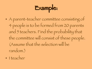 Example: A parent-teacher committee consisting of 4 people is to be formed from 20 parents and 5 teachers. Find the probability that the committee will consist of these people. (Assume that the selection will be random.) 1 teacher 
