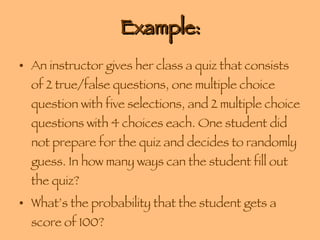 Example: An instructor gives her class a quiz that consists of 2 true/false questions, one multiple choice question with five selections, and 2 multiple choice questions with 4 choices each. One student did not prepare for the quiz and decides to randomly guess. In how many ways can the student fill out the quiz? What’s the probability that the student gets a score of 100? 