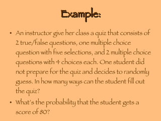 Example: An instructor give her class a quiz that consists of 2 true/false questions, one multiple choice question with five selections, and 2 multiple choice questions with 4 choices each. One student did not prepare for the quiz and decides to randomly guess. In how many ways can the student fill out the quiz? What’s the probability that the student gets a score of 80? 