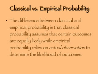 Classical vs. Empirical Probability The difference between classical and empirical probability is that classical probability assumes that certain outcomes are equally likely while empirical probability relies on  actual observation  to determine the likelihood of outcomes. 
