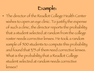 Example: The director of the Readlot College Health Center wishes to open an eye clinic. To justify the expense of such a clinic, the director reports the probability that a student selected at random from the college roster needs corrective lenses. He took a random sample of 500 students to compute this probability and found that 375 of them need corrective lenses. What is the probability that a Readlot College student selected at random needs corrective lenses? 