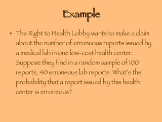 Example The Right to Health Lobby wants to make a claim about the number of erroneous reports issued by a medical lab in one low-cost health center. Suppose they find in a random sample of 100 reports, 40 erroneous lab reports. What’s the probability that a report issued by this health center is erroneous? 