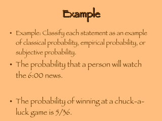Example Example: Classify each statement as an example of classical probability, empirical probability, or subjective probability. The probability that a person will watch the 6:00 news. The probability of winning at a chuck-a-luck game is 5/36. 