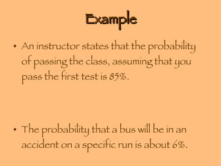 Example An instructor states that the probability of passing the class, assuming that you pass the first test is 85%. The probability that a bus will be in an accident on a specific run is about 6%. 