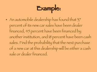 Example: An automobile dealership has found that 37 percent of its new car sales have been dealer financed, 45 percent have been financed by another institution, and 18 percent have been cash sales. Find the probability that the next purchase of a new car at this dealership will be either a cash sale or dealer financed. 