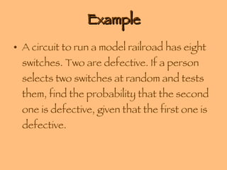 Example A circuit to run a model railroad has eight switches. Two are defective. If a person selects two switches at random and tests them, find the probability that the second one is defective, given that the first one is defective. 
