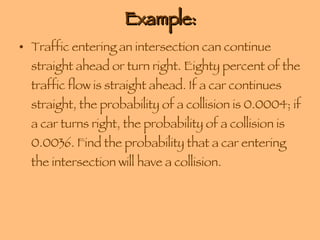 Example: Traffic entering an intersection can continue straight ahead or turn right. Eighty percent of the traffic flow is straight ahead. If a car continues straight, the probability of a collision is 0.0004; if a car turns right, the probability of a collision is 0.0036. Find the probability that a car entering the intersection will have a collision. 