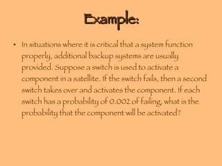 Example: In situations where it is critical that a system function properly, additional backup systems are usually provided. Suppose a switch is used to activate a component in a satellite. If the switch fails, then a second switch takes over and activates the component. If each switch has a probability of 0.002 of failing, what is the probability that the component will be activated? 
