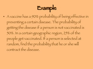 Example A vaccine has a 90% probability of being effective in preventing a certain disease. The probability of getting the disease if a person is not vaccinated is 50%. In a certain geographic region, 25% of the people get vaccinated. If a person is selected at random, find the probability that he or she will contract the disease. 