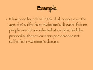 Example It has been found that 40% of all people over the age of 85 suffer from Alzheimer’s disease. If three people over 85 are selected at random, find the probability that at least one person does not suffer from Alzheimer’s disease.  