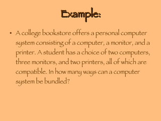 Example: A college bookstore offers a personal computer system consisting of a computer, a monitor, and a printer. A student has a choice of two computers, three monitors, and two printers, all of which are compatible. In how many ways can a computer system be bundled? 