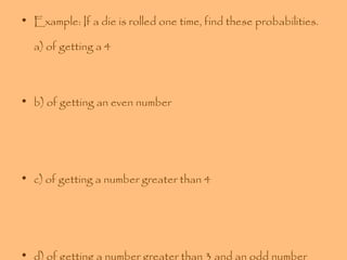 • Example: If a die is rolled one time, find these probabilities.
a) of getting a 4

• b) of getting an even number

• c) of getting a number greater than 4

• d) of getting a number greater than 3 and an odd number

 