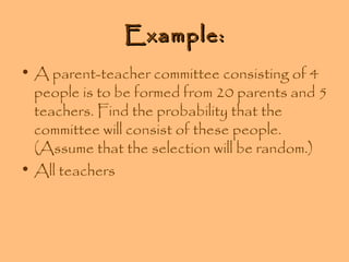 Example:
• A parent-teacher committee consisting of 4
people is to be formed from 20 parents and 5
teachers. Find the probability that the
committee will consist of these people.
(Assume that the selection will be random.)
• All teachers

 