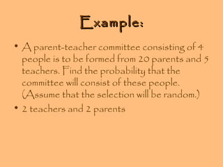 Example:
• A parent-teacher committee consisting of 4
people is to be formed from 20 parents and 5
teachers. Find the probability that the
committee will consist of these people.
(Assume that the selection will be random.)
• 2 teachers and 2 parents

 