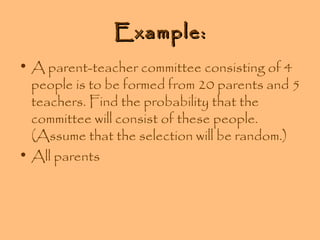 Example:
• A parent-teacher committee consisting of 4
people is to be formed from 20 parents and 5
teachers. Find the probability that the
committee will consist of these people.
(Assume that the selection will be random.)
• All parents

 