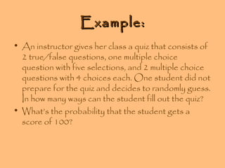 Example:
• An instructor gives her class a quiz that consists of
2 true/false questions, one multiple choice
question with five selections, and 2 multiple choice
questions with 4 choices each. One student did not
prepare for the quiz and decides to randomly guess.
In how many ways can the student fill out the quiz?
• What’s the probability that the student gets a
score of 100?

 