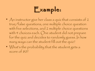 Example:
• An instructor give her class a quiz that consists of 2
true/false questions, one multiple choice question
with five selections, and 2 multiple choice questions
with 4 choices each. One student did not prepare
for the quiz and decides to randomly guess. In how
many ways can the student fill out the quiz?
• What’s the probability that the student gets a
score of 80?

 