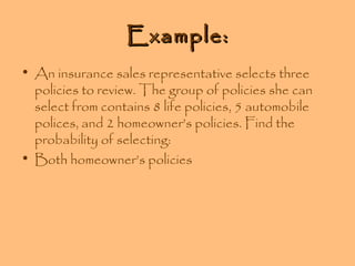 Example:
• An insurance sales representative selects three
policies to review. The group of policies she can
select from contains 8 life policies, 5 automobile
polices, and 2 homeowner’s policies. Find the
probability of selecting:
• Both homeowner’s policies

 