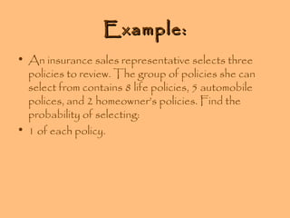 Example:
• An insurance sales representative selects three
policies to review. The group of policies she can
select from contains 8 life policies, 5 automobile
polices, and 2 homeowner’s policies. Find the
probability of selecting:
• 1 of each policy.

 