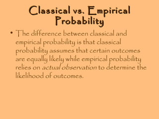 Classical vs. Empirical
Probability

• The difference between classical and
empirical probability is that classical
probability assumes that certain outcomes
are equally likely while empirical probability
relies on actual observation to determine the
likelihood of outcomes.

 