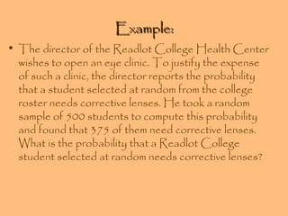 Example:

• The director of the Readlot College Health Center
wishes to open an eye clinic. To justify the expense
of such a clinic, the director reports the probability
that a student selected at random from the college
roster needs corrective lenses. He took a random
sample of 500 students to compute this probability
and found that 375 of them need corrective lenses.
What is the probability that a Readlot College
student selected at random needs corrective lenses?

 