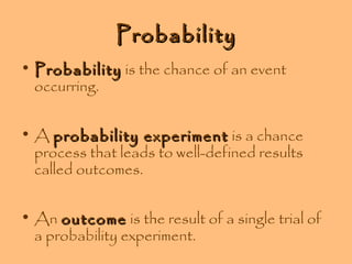 Probability
• Probability is the chance of an event
occurring.
• A probability experiment is a chance
process that leads to well-defined results
called outcomes.
• An outcome is the result of a single trial of
a probability experiment.

 