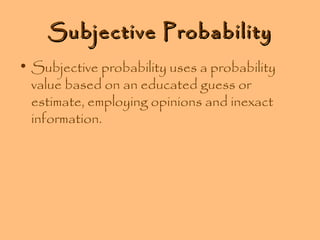 Subjective Probability
• Subjective probability uses a probability
value based on an educated guess or
estimate, employing opinions and inexact
information.

 