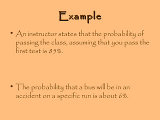 Example
• An instructor states that the probability of
passing the class, assuming that you pass the
first test is 85%.

• The probability that a bus will be in an
accident on a specific run is about 6%.

 