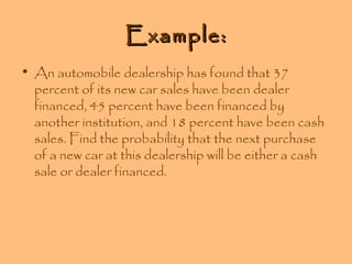 Example:
• An automobile dealership has found that 37
percent of its new car sales have been dealer
financed, 45 percent have been financed by
another institution, and 18 percent have been cash
sales. Find the probability that the next purchase
of a new car at this dealership will be either a cash
sale or dealer financed.

 