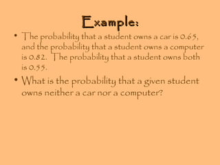 Example:

• The probability that a student owns a car is 0.65,
and the probability that a student owns a computer
is 0.82. The probability that a student owns both
is 0.55.

• What is the probability that a given student
owns neither a car nor a computer?

 