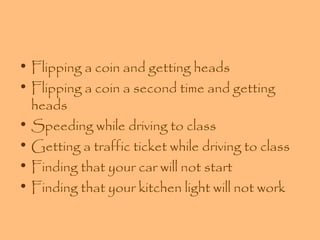 • Flipping a coin and getting heads
• Flipping a coin a second time and getting
heads
• Speeding while driving to class
• Getting a traffic ticket while driving to class
• Finding that your car will not start
• Finding that your kitchen light will not work

 
