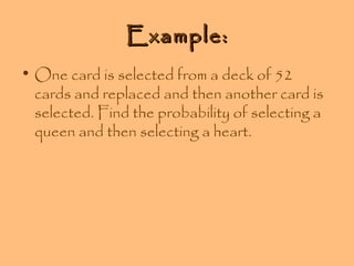Example:
• One card is selected from a deck of 52
cards and replaced and then another card is
selected. Find the probability of selecting a
queen and then selecting a heart.

 