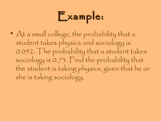 Example:
• At a small college, the probability that a
student takes physics and sociology is
0.092. The probability that a student takes
sociology is 0.73. Find the probability that
the student is taking physics, given that he or
she is taking sociology.

 
