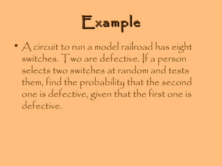 Example
• A circuit to run a model railroad has eight
switches. Two are defective. If a person
selects two switches at random and tests
them, find the probability that the second
one is defective, given that the first one is
defective.

 