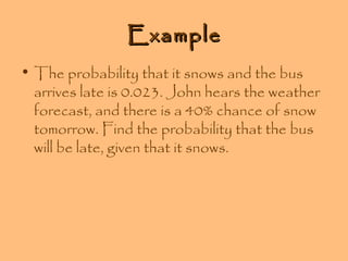 Example
• The probability that it snows and the bus
arrives late is 0.023. John hears the weather
forecast, and there is a 40% chance of snow
tomorrow. Find the probability that the bus
will be late, given that it snows.

 