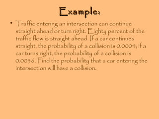 Example:

• Traffic entering an intersection can continue
straight ahead or turn right. Eighty percent of the
traffic flow is straight ahead. If a car continues
straight, the probability of a collision is 0.0004; if a
car turns right, the probability of a collision is
0.0036. Find the probability that a car entering the
intersection will have a collision.

 