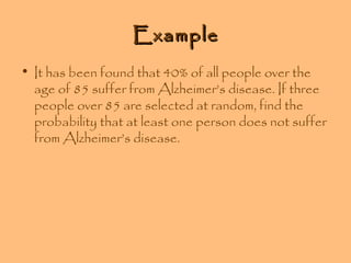 Example
• It has been found that 40% of all people over the
age of 85 suffer from Alzheimer’s disease. If three
people over 85 are selected at random, find the
probability that at least one person does not suffer
from Alzheimer’s disease.

 