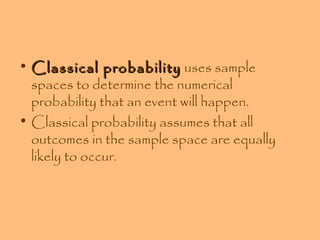 • Classical probability uses sample
spaces to determine the numerical
probability that an event will happen.
• Classical probability assumes that all
outcomes in the sample space are equally
likely to occur.

 