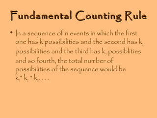 Fundamental Counting Rule
• In a sequence of n events in which the first
one has k possibilities and the second has k2
possibilities and the third has k3 possiblities
and so fourth, the total number of
possibilities of the sequence would be
k1* k2 * k3. . . .

 